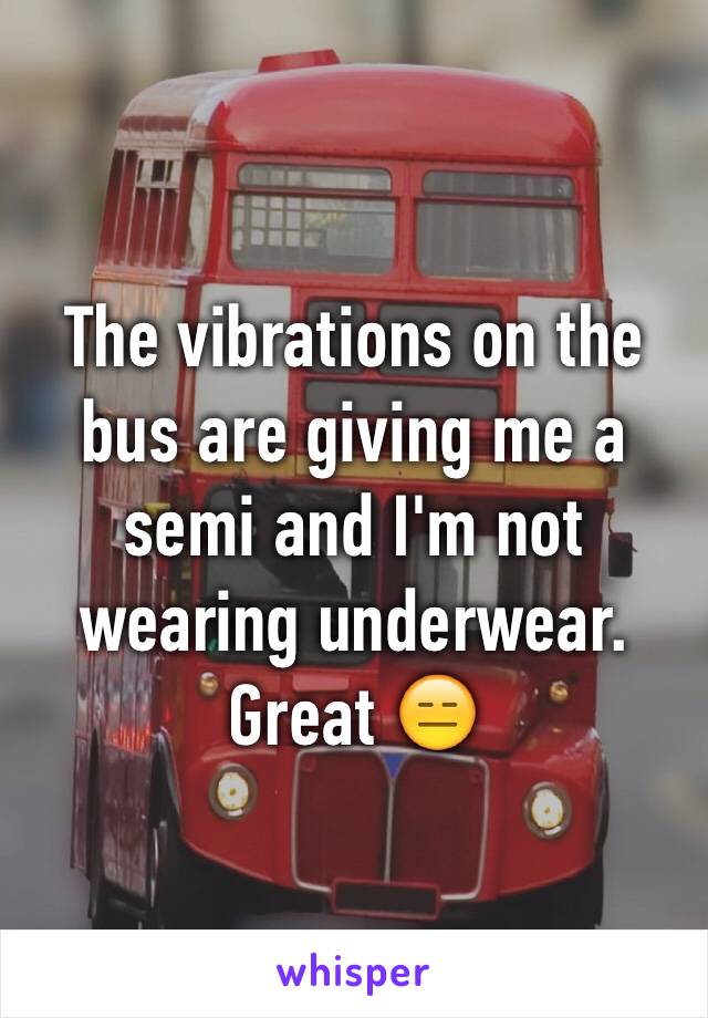 The vibrations on the bus are giving me a semi and I'm not wearing underwear. Great 😑