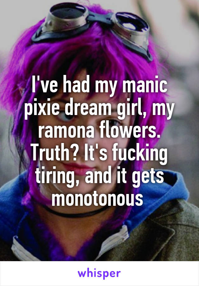 I've had my manic pixie dream girl, my ramona flowers. Truth? It's fucking tiring, and it gets monotonous 