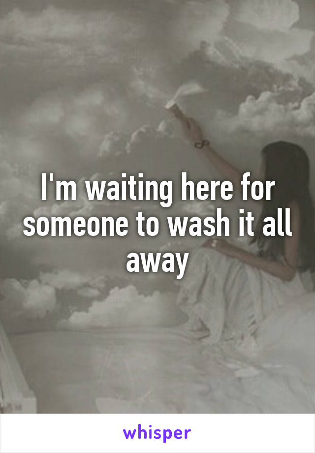 I'm waiting here for someone to wash it all away