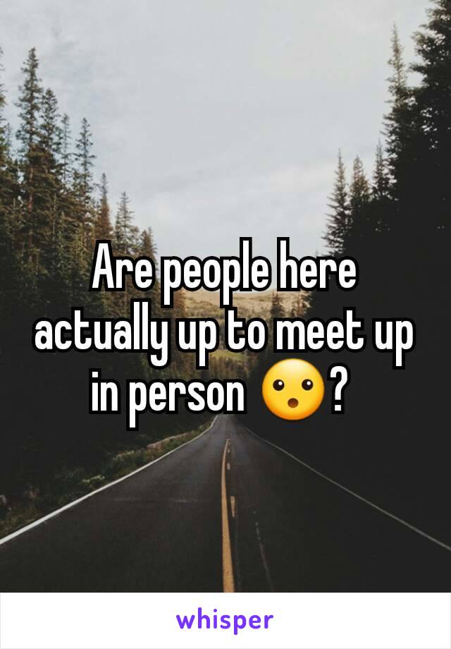 Are people here actually up to meet up in person 😮? 