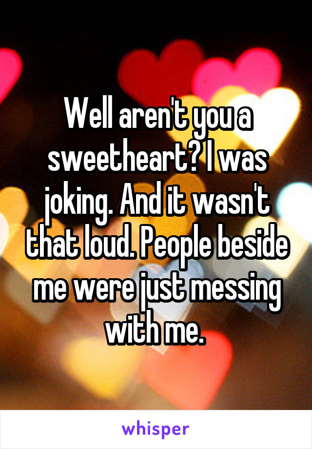 Well aren't you a sweetheart? I was joking. And it wasn't that loud. People beside me were just messing with me. 