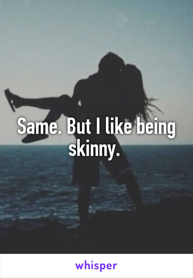 Same. But I like being skinny. 