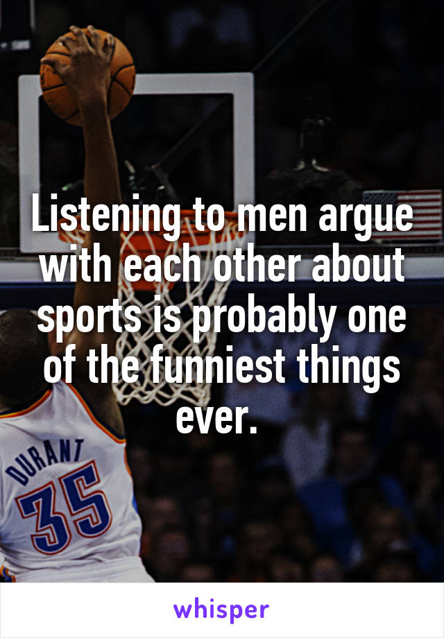 Listening to men argue with each other about sports is probably one of the funniest things ever. 