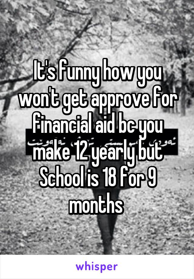 It's funny how you won't get approve for financial aid bc you make 12 yearly but School is 18 for 9 months 