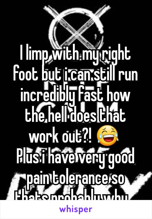 I limp with my right foot but i can still run incredibly fast how the hell does that work out?! 😂 
Plus i have very good pain tolerance so thats probably why...