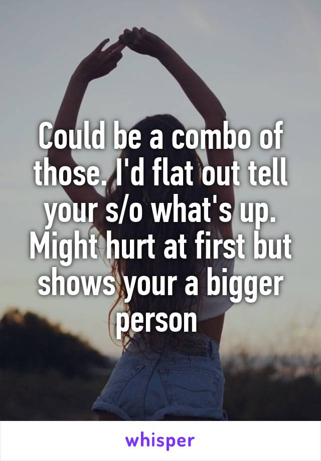 Could be a combo of those. I'd flat out tell your s/o what's up. Might hurt at first but shows your a bigger person 