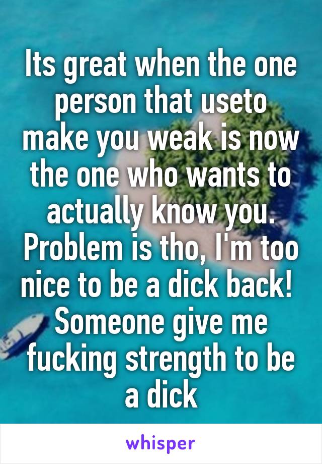 Its great when the one person that useto make you weak is now the one who wants to actually know you. Problem is tho, I'm too nice to be a dick back! 
Someone give me fucking strength to be a dick