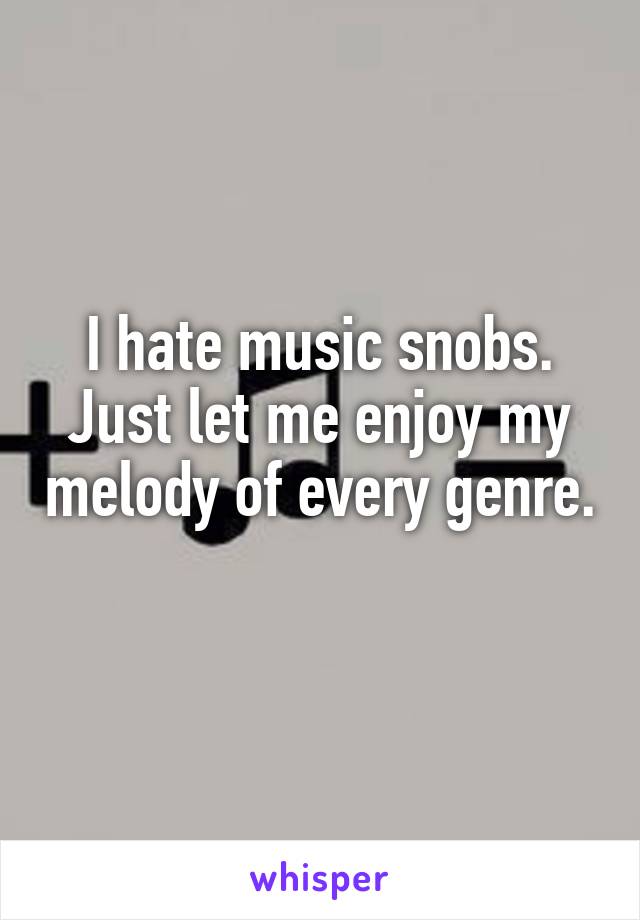 I hate music snobs. Just let me enjoy my melody of every genre. 