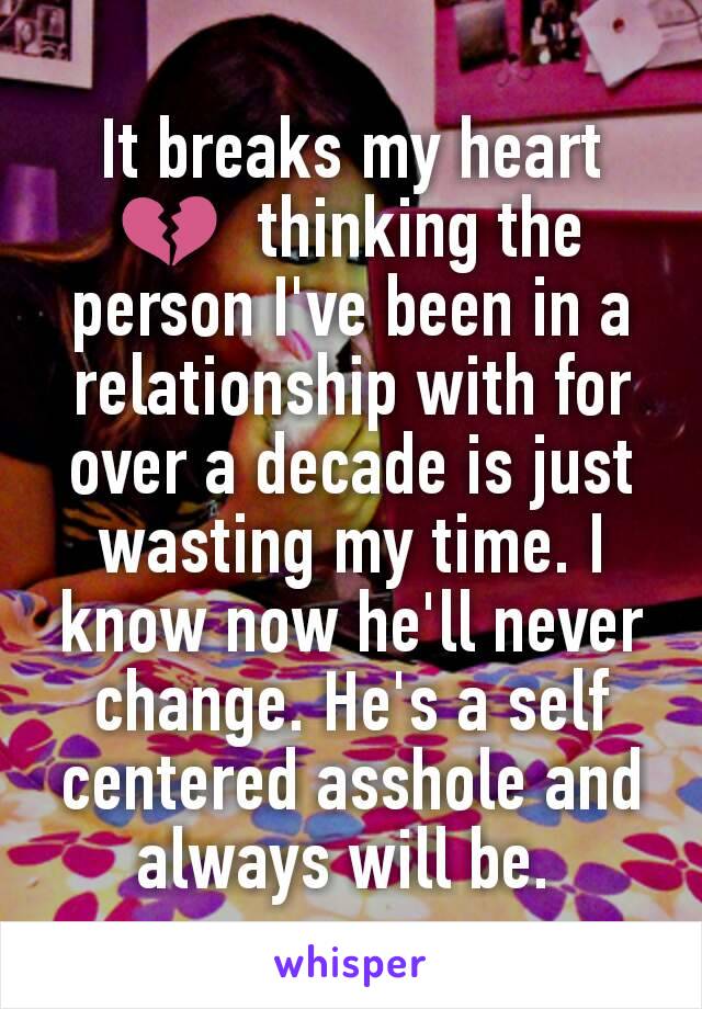 It breaks my heart 💔  thinking the person I've been in a relationship with for over a decade is just wasting my time. I know now he'll never change. He's a self centered asshole and always will be. 