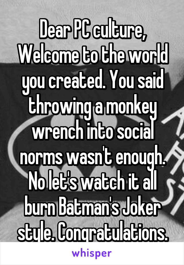 Dear PC culture,
Welcome to the world you created. You said throwing a monkey wrench into social norms wasn't enough. No let's watch it all burn Batman's Joker style. Congratulations.