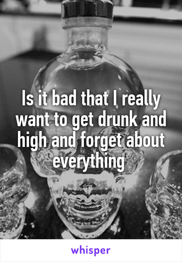 Is it bad that I really want to get drunk and high and forget about everything 