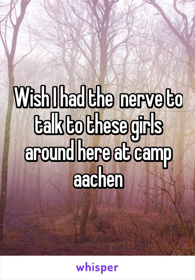 Wish I had the  nerve to talk to these girls around here at camp aachen