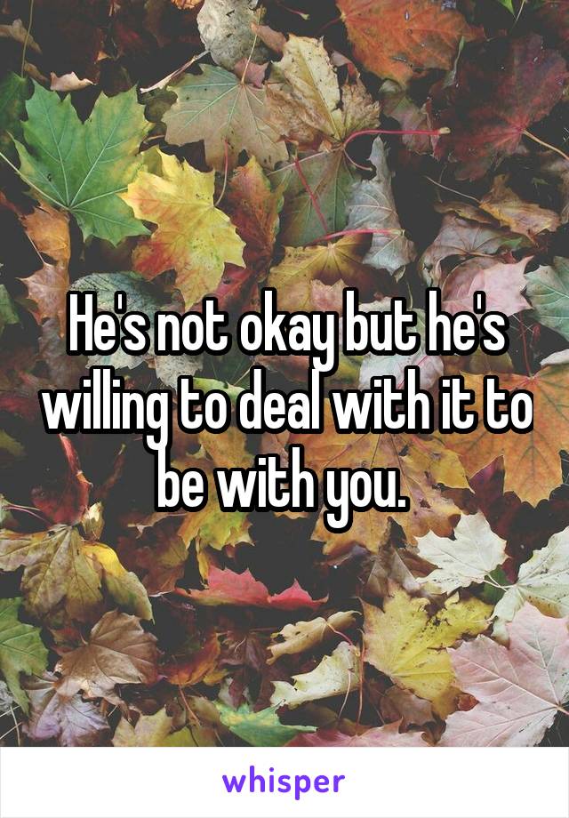 He's not okay but he's willing to deal with it to be with you. 