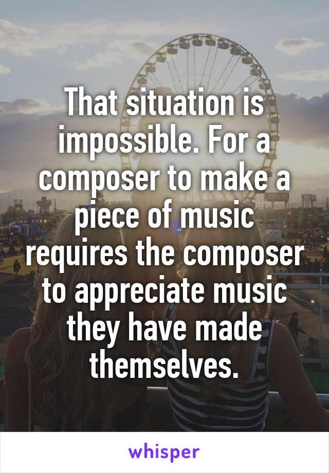 That situation is impossible. For a composer to make a piece of music requires the composer to appreciate music they have made themselves.