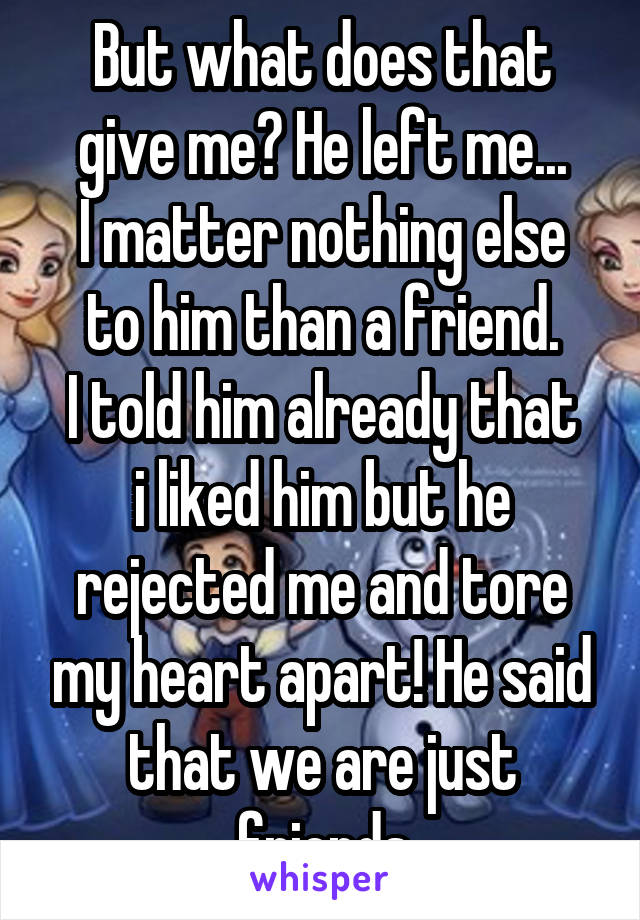 But what does that give me? He left me...
I matter nothing else to him than a friend.
I told him already that i liked him but he rejected me and tore my heart apart! He said that we are just friends