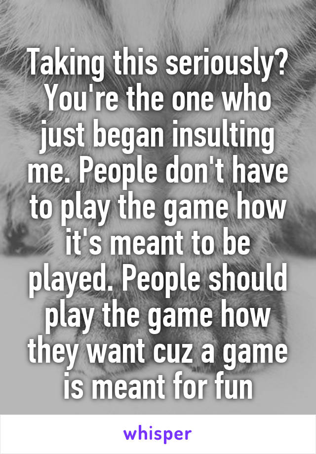 Taking this seriously? You're the one who just began insulting me. People don't have to play the game how it's meant to be played. People should play the game how they want cuz a game is meant for fun