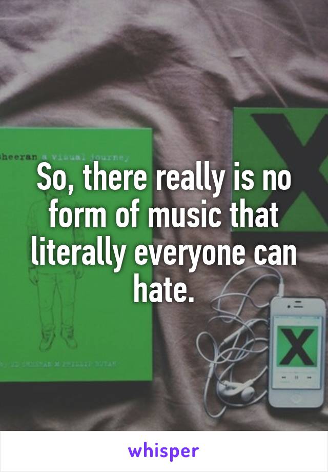 So, there really is no form of music that literally everyone can hate.