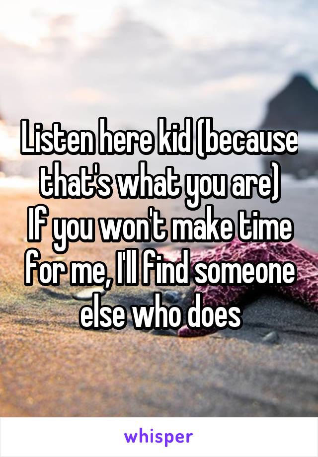 Listen here kid (because that's what you are)
If you won't make time for me, I'll find someone else who does