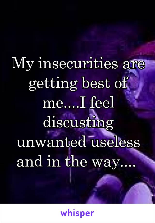 My insecurities are getting best of me....I feel discusting unwanted useless and in the way.... 