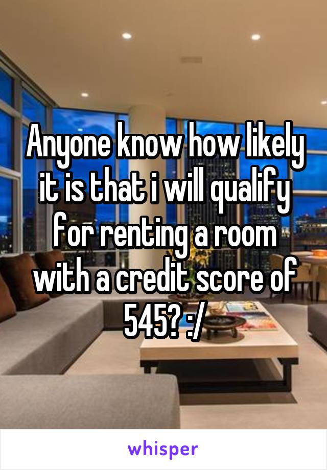 Anyone know how likely it is that i will qualify for renting a room with a credit score of 545? :/