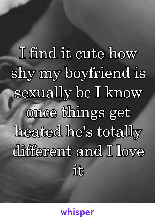 I find it cute how shy my boyfriend is sexually bc I know once things get heated he's totally different and I love it