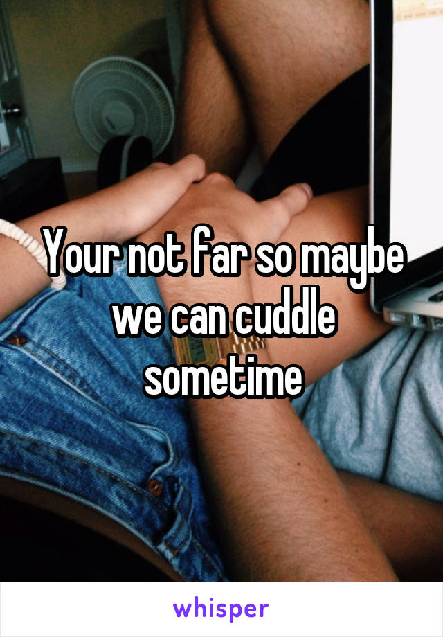 Your not far so maybe we can cuddle sometime