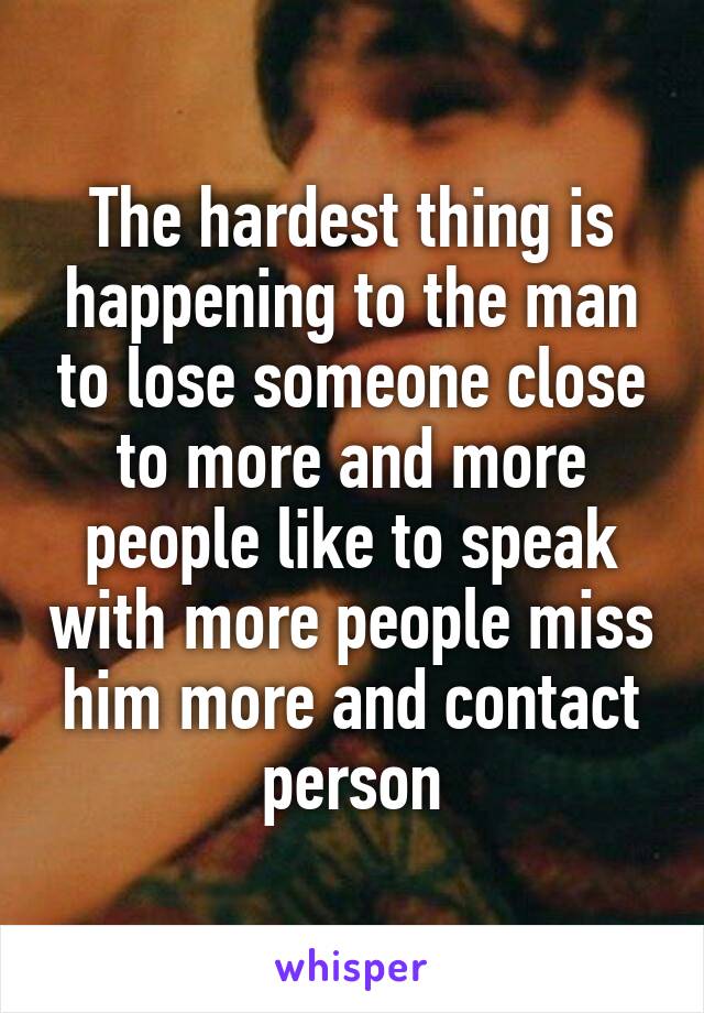 The hardest thing is happening to the man to lose someone close to more and more people like to speak with more people miss him more and contact person