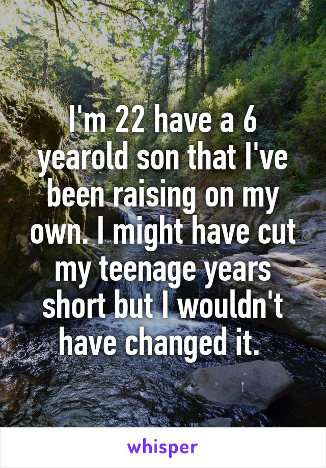 I'm 22 have a 6 yearold son that I've been raising on my own. I might have cut my teenage years short but I wouldn't have changed it. 