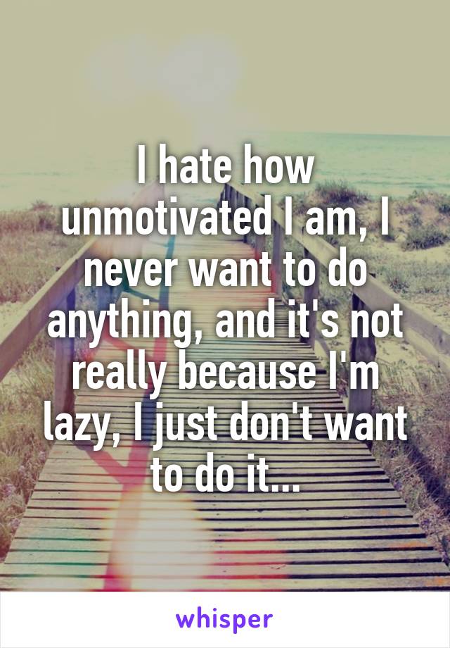 I hate how unmotivated I am, I never want to do anything, and it's not really because I'm lazy, I just don't want to do it...