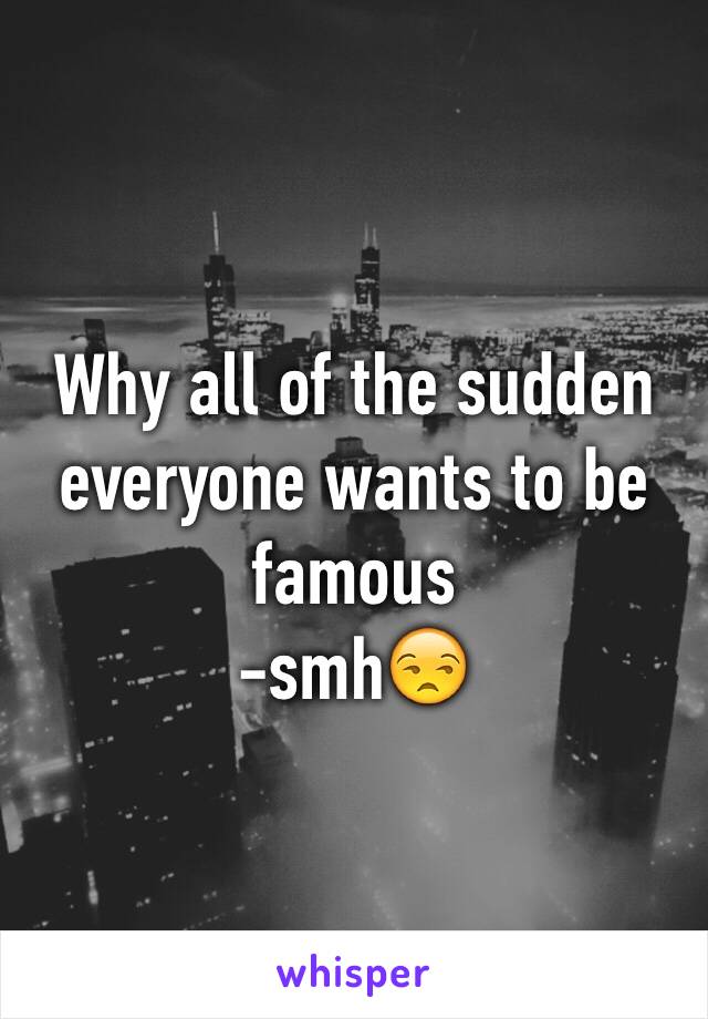 Why all of the sudden everyone wants to be famous
-smh😒