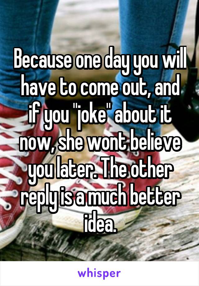 Because one day you will have to come out, and if you "joke" about it now, she wont believe you later. The other reply is a much better idea.