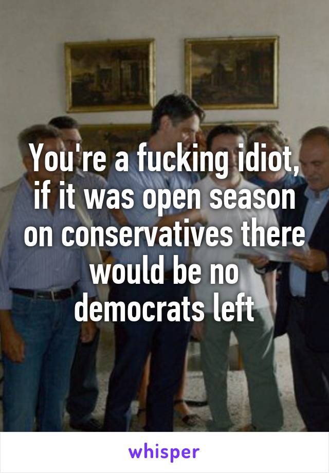 You're a fucking idiot, if it was open season on conservatives there would be no democrats left