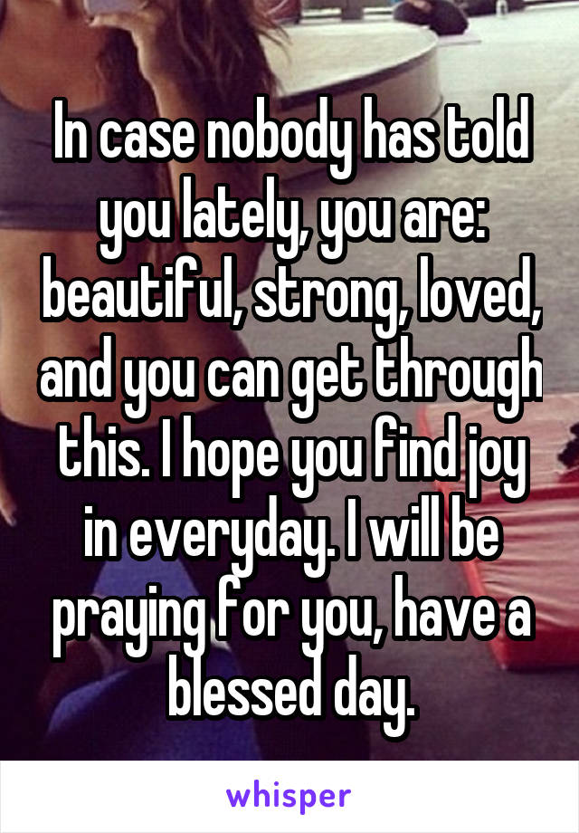 In case nobody has told you lately, you are: beautiful, strong, loved, and you can get through this. I hope you find joy in everyday. I will be praying for you, have a blessed day.