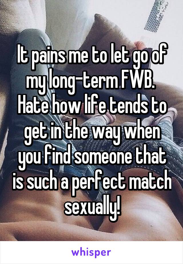 It pains me to let go of my long-term FWB.  Hate how life tends to get in the way when you find someone that is such a perfect match sexually!