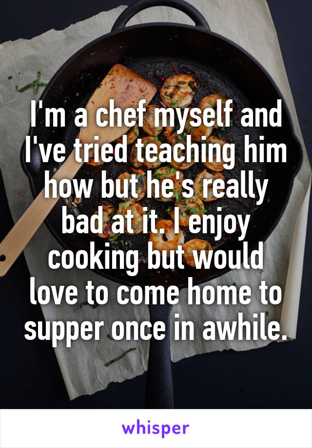 I'm a chef myself and I've tried teaching him how but he's really bad at it. I enjoy cooking but would love to come home to supper once in awhile.