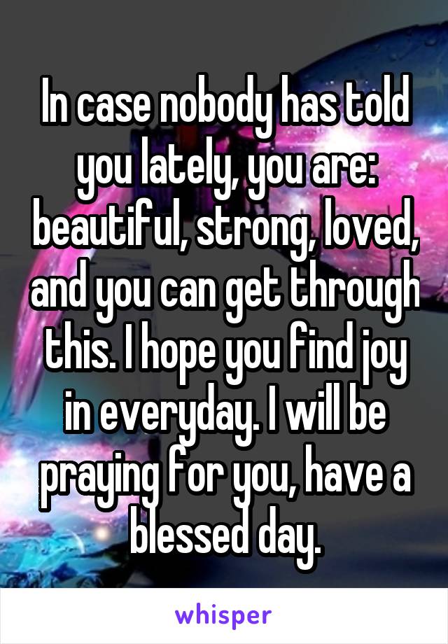 In case nobody has told you lately, you are: beautiful, strong, loved, and you can get through this. I hope you find joy in everyday. I will be praying for you, have a blessed day.