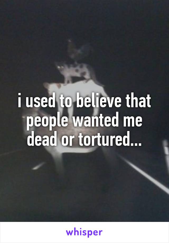 i used to believe that people wanted me dead or tortured...