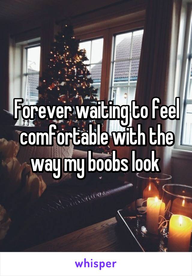 Forever waiting to feel comfortable with the way my boobs look 