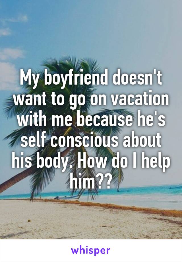 My boyfriend doesn't want to go on vacation with me because he's self conscious about his body. How do I help him??