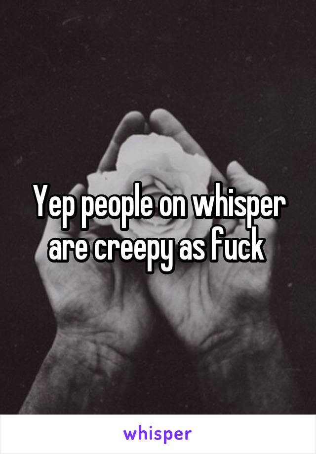 Yep people on whisper are creepy as fuck 