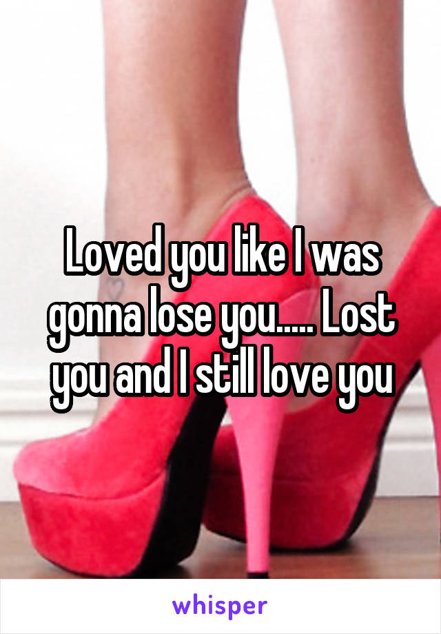 Loved you like I was gonna lose you..... Lost you and I still love you