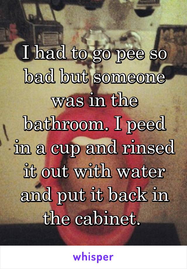 I had to go pee so bad but someone was in the bathroom. I peed in a cup and rinsed it out with water and put it back in the cabinet. 