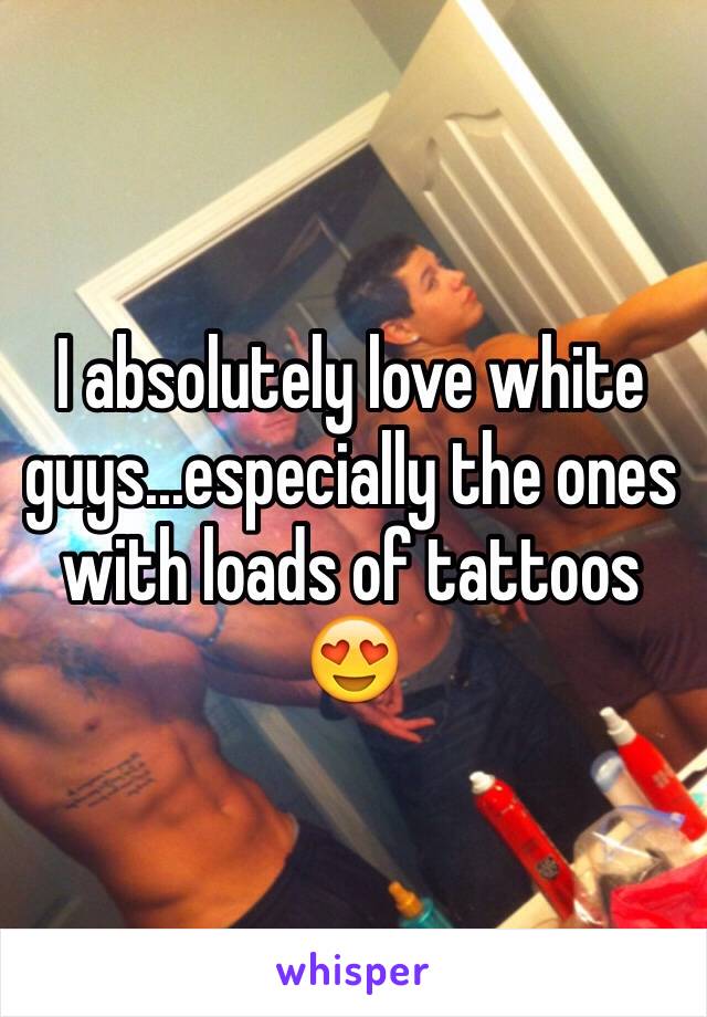 I absolutely love white guys...especially the ones with loads of tattoos 😍