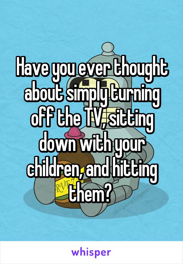 Have you ever thought about simply turning off the TV, sitting down with your children, and hitting them? 