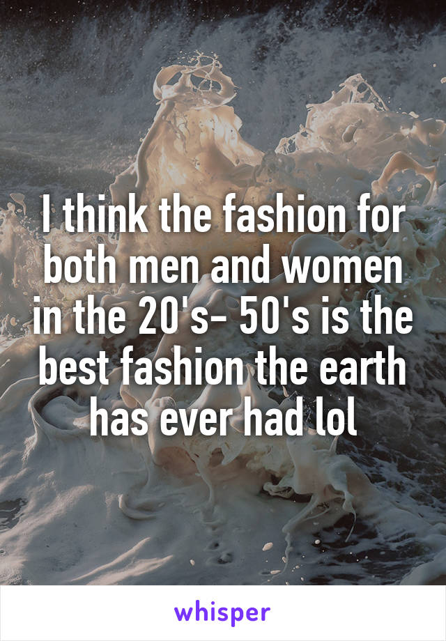 I think the fashion for both men and women in the 20's- 50's is the best fashion the earth has ever had lol