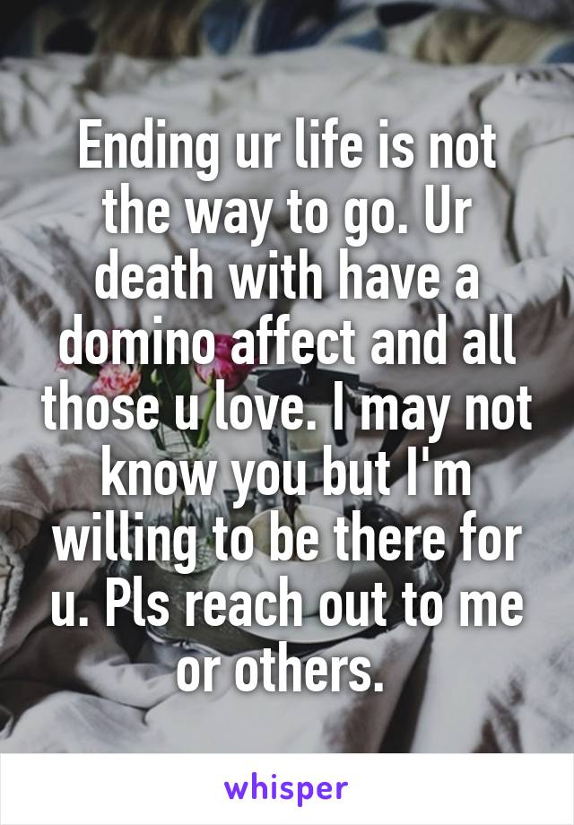 Ending ur life is not the way to go. Ur death with have a domino affect and all those u love. I may not know you but I'm willing to be there for u. Pls reach out to me or others. 