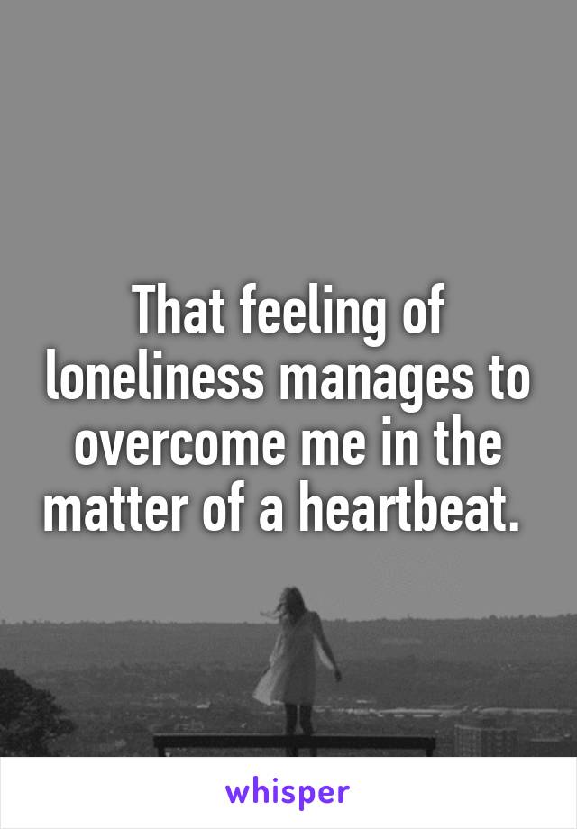 That feeling of loneliness manages to overcome me in the matter of a heartbeat. 