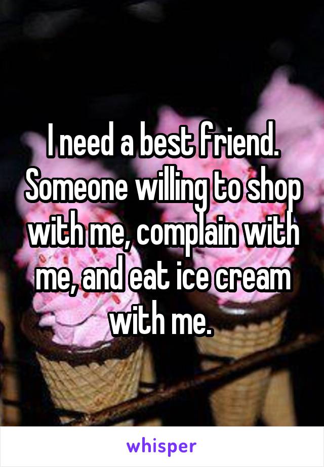 I need a best friend. Someone willing to shop with me, complain with me, and eat ice cream with me. 