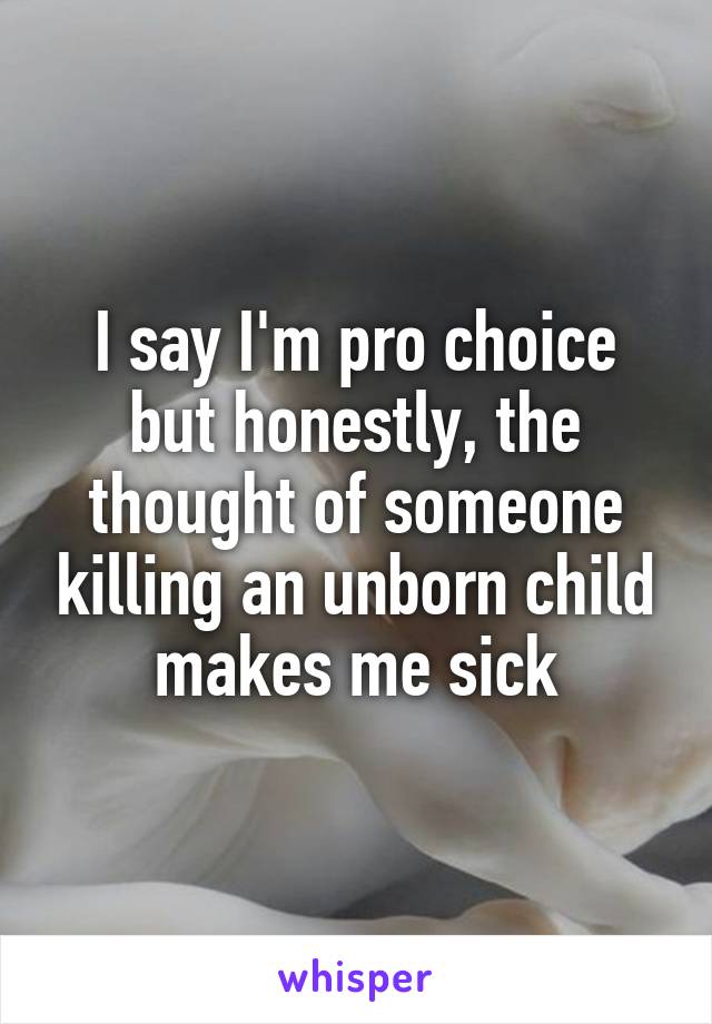 I say I'm pro choice but honestly, the thought of someone killing an unborn child makes me sick