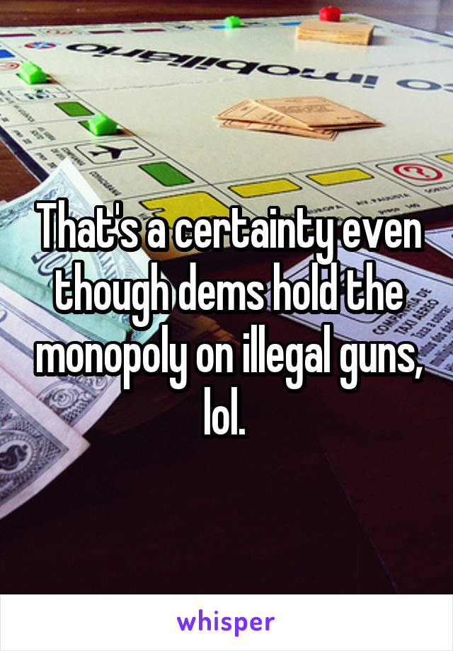 That's a certainty even though dems hold the monopoly on illegal guns, lol. 